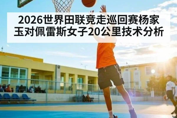 2026世界田联竞走巡回赛杨家玉对佩雷斯女子20公里技术分析