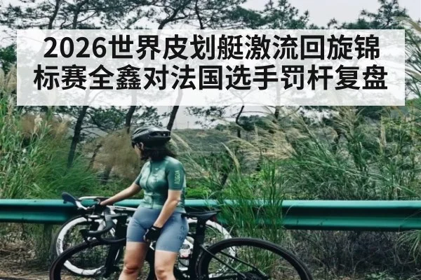 2026世界皮划艇激流回旋锦标赛全鑫对法国选手罚杆复盘