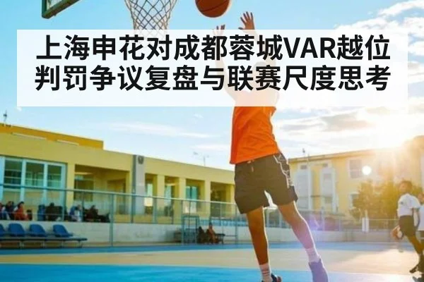 上海申花对成都蓉城VAR越位判罚争议复盘与联赛尺度思考